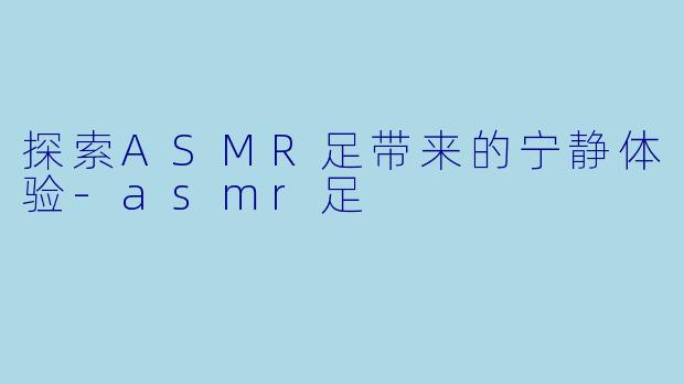 探索ASMR足带来的宁静体验-asmr足