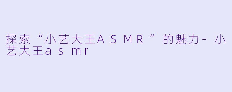 探索“小艺大王ASMR”的魅力-小艺大王asmr