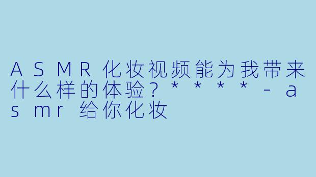ASMR化妆视频能为我带来什么样的体验?****