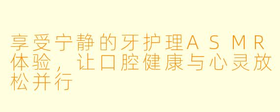 享受宁静的牙护理ASMR体验，让口腔健康与心灵放松并行