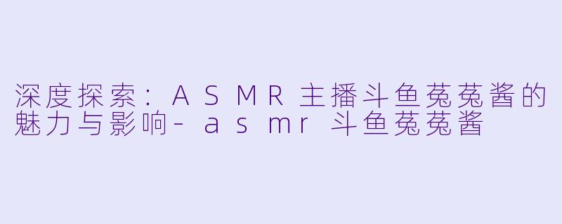 深度探索：ASMR主播斗鱼菟菟酱的魅力与影响-asmr斗鱼菟菟酱