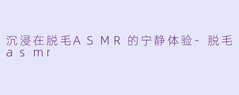 沉浸在脱毛ASMR的宁静体验