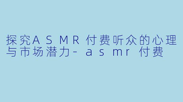 探究ASMR付费听众的心理与市场潜力-asmr付费