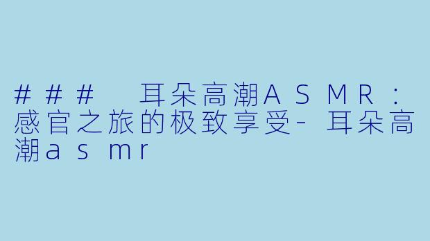 ### 耳朵高潮ASMR：感官之旅的极致享受-耳朵高潮asmr