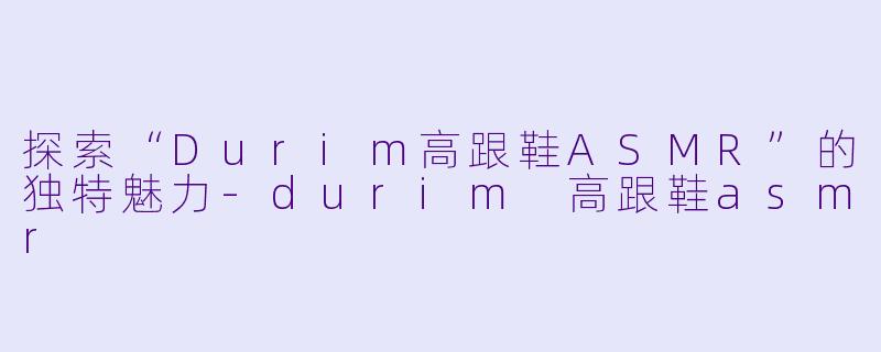 探索“Durim高跟鞋ASMR”的独特魅力-durim 高跟鞋asmr