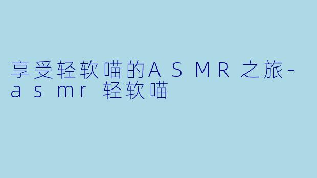 享受轻软喵的ASMR之旅-asmr轻软喵