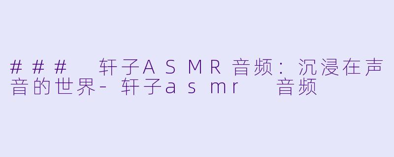 ### 轩子ASMR音频：沉浸在声音的世界-轩子asmr 音频