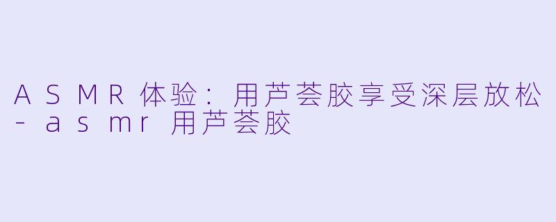 ASMR体验：用芦荟胶享受深层放松-asmr用芦荟胶