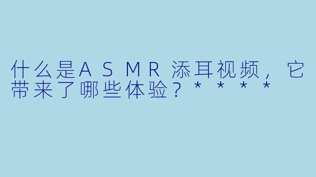 什么是ASMR添耳视频,它带来了哪些体验?****