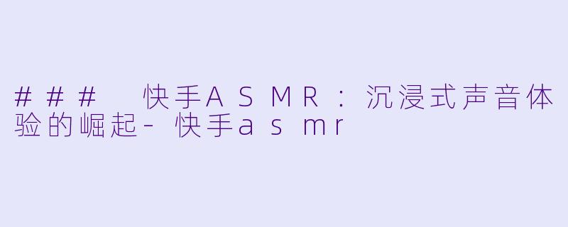 ### 快手ASMR：沉浸式声音体验的崛起-快手asmr