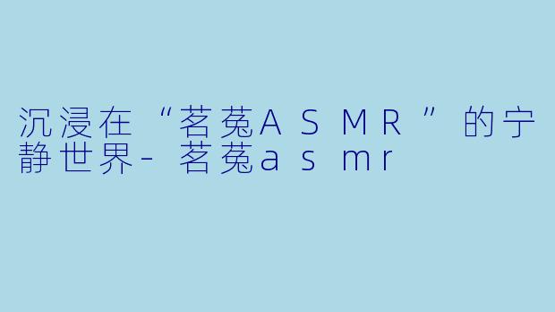 沉浸在“茗菟ASMR”的宁静世界-茗菟asmr