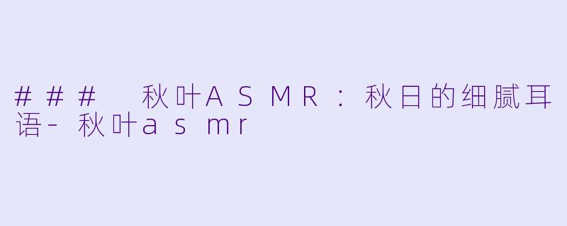### 秋叶ASMR：秋日的细腻耳语-秋叶asmr