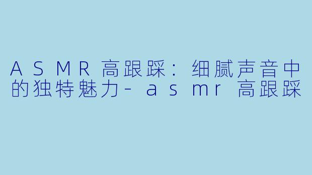 ASMR高跟踩：细腻声音中的独特魅力-asmr高跟踩