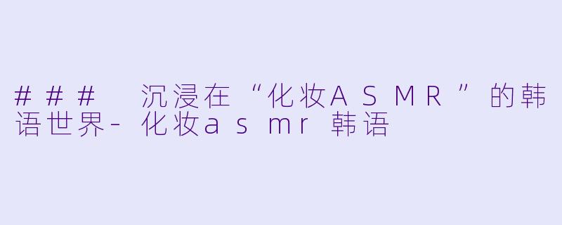 ### 沉浸在“化妆ASMR”的韩语世界-化妆asmr韩语