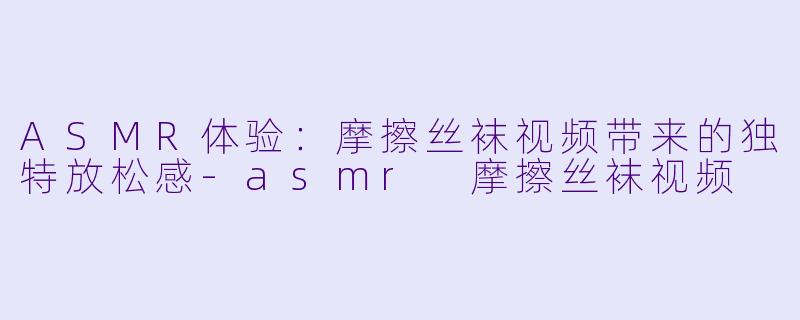 ASMR体验：摩擦丝袜视频带来的独特放松感-asmr 摩擦丝袜视频