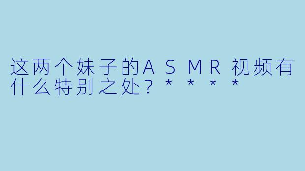 这两个妹子的ASMR视频有什么特别之处?****