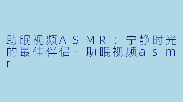 助眠视频ASMR：宁静时光的最佳伴侣-助眠视频asmr