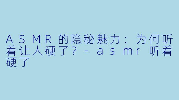 ASMR的隐秘魅力：为何听着让人硬了？-asmr听着硬了