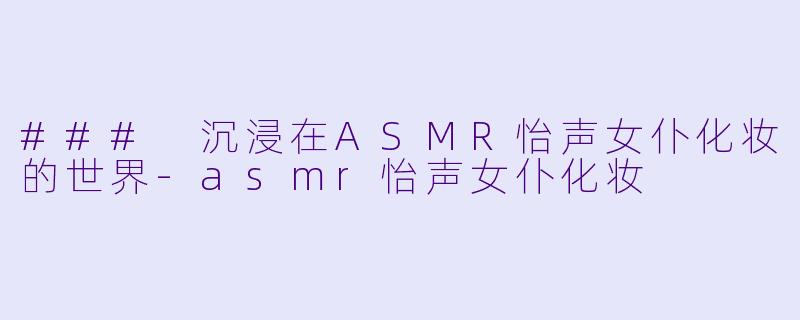 ### 沉浸在ASMR怡声女仆化妆的世界-asmr怡声女仆化妆