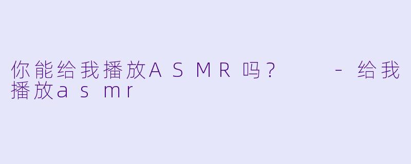 你能给我播放ASMR吗？  