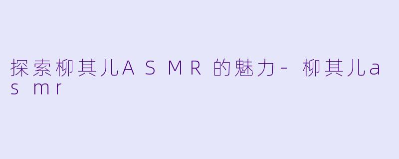 探索柳其儿ASMR的魅力-柳其儿asmr