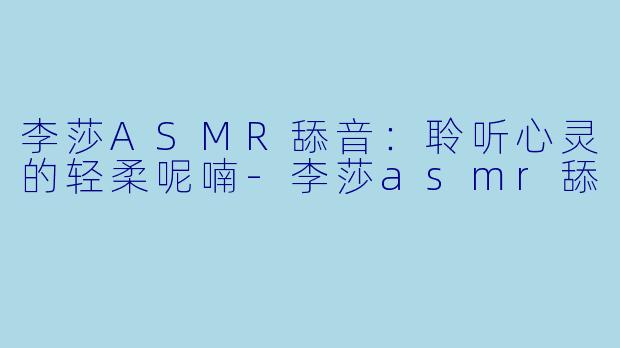 李莎ASMR舔音：聆听心灵的轻柔呢喃-李莎asmr舔