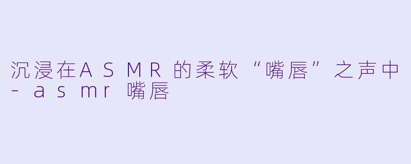 沉浸在ASMR的柔软“嘴唇”之声中-asmr嘴唇