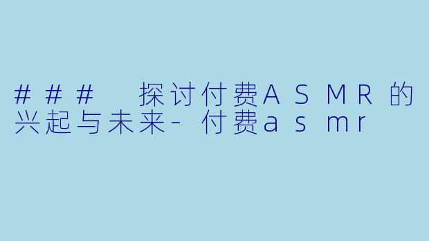 ### 探讨付费ASMR的兴起与未来-付费asmr