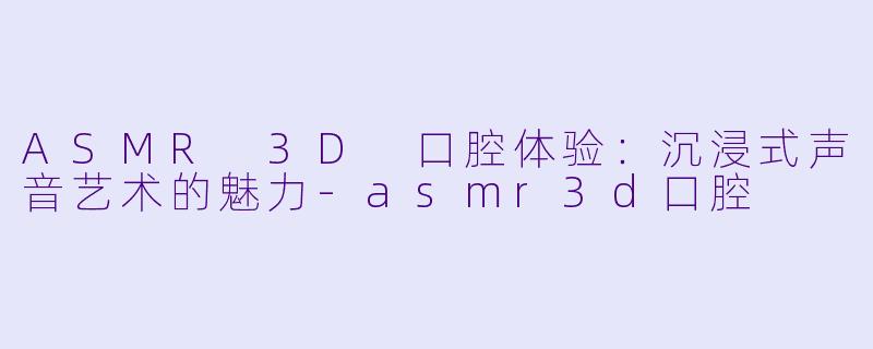 ASMR 3D 口腔体验:沉浸式声音艺术的魅力