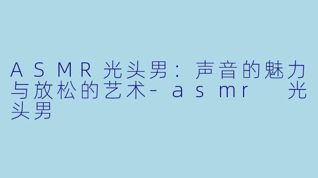ASMR光头男：声音的魅力与放松的艺术-asmr 光头男