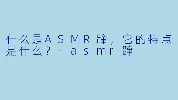 什么是ASMR蹿，它的特点是什么？
