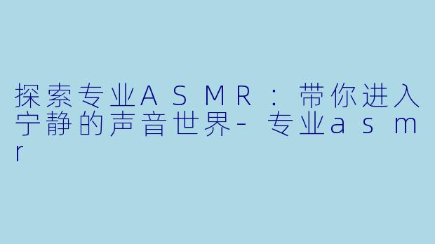 探索专业ASMR：带你进入宁静的声音世界-专业asmr