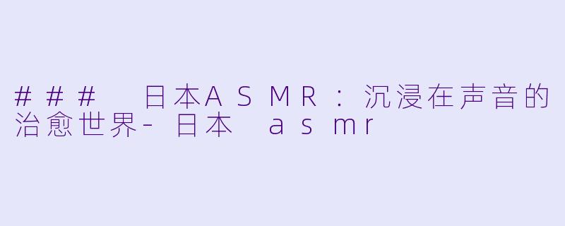 ### 日本ASMR：沉浸在声音的治愈世界-日本 asmr
