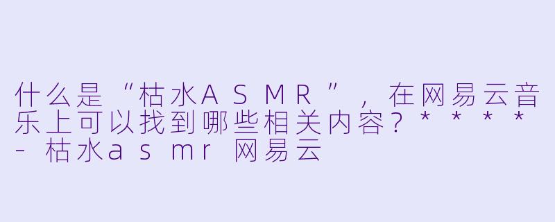 什么是“枯水ASMR”,在网易云音乐上可以找到哪些相关内容?****