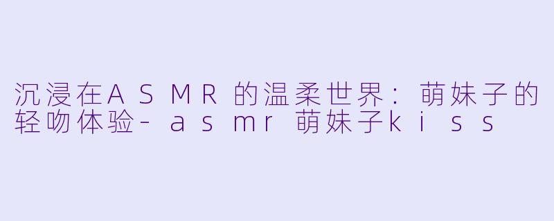 沉浸在ASMR的温柔世界：萌妹子的轻吻体验