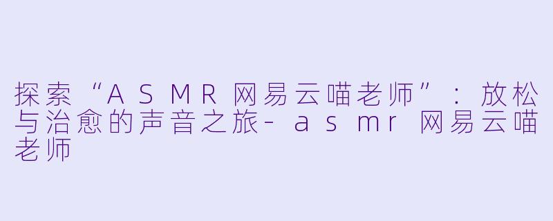 探索“ASMR网易云喵老师”：放松与治愈的声音之旅-asmr网易云喵老师