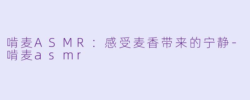 啃麦ASMR：感受麦香带来的宁静-啃麦asmr