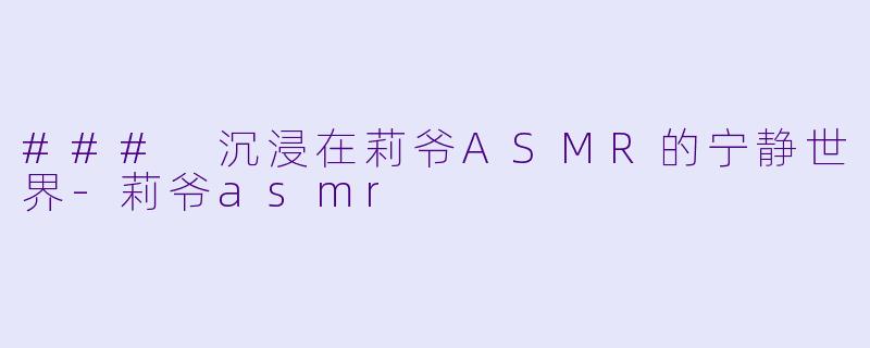 ### 沉浸在莉爷ASMR的宁静世界-莉爷asmr