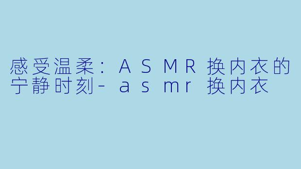 感受温柔：ASMR换内衣的宁静时刻-asmr换内衣