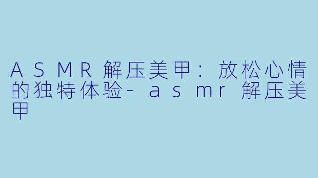 ASMR解压美甲：放松心情的独特体验-asmr解压美甲