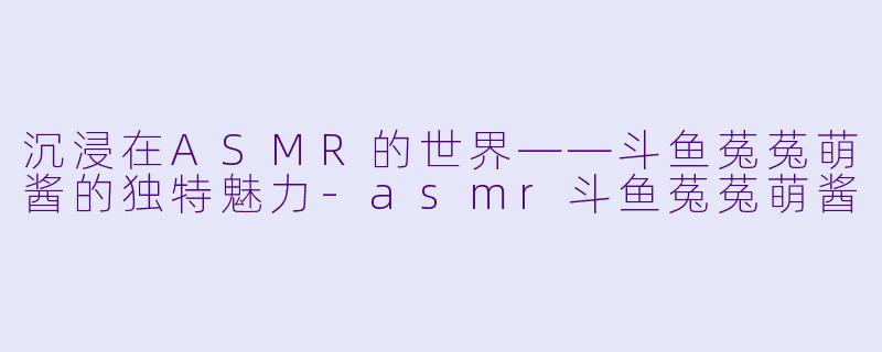 沉浸在ASMR的世界——斗鱼菟菟萌酱的独特魅力-asmr斗鱼菟菟萌酱
