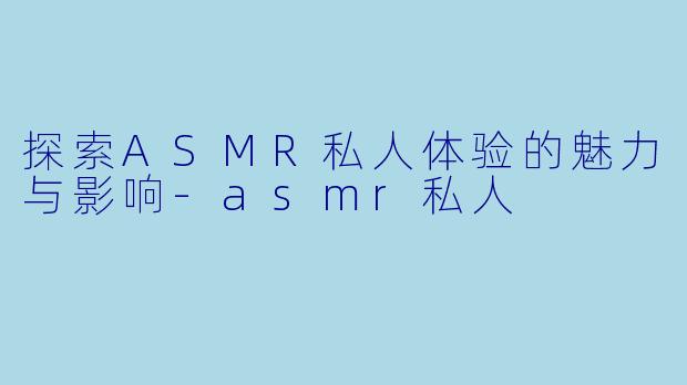 探索ASMR私人体验的魅力与影响-asmr私人