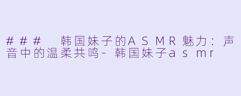 ### 韩国妹子的ASMR魅力：声音中的温柔共鸣-韩国妹子asmr
