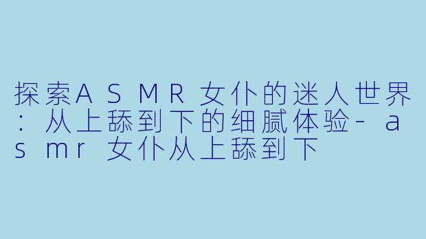 探索ASMR女仆的迷人世界：从上舔到下的细腻体验-asmr女仆从上舔到下