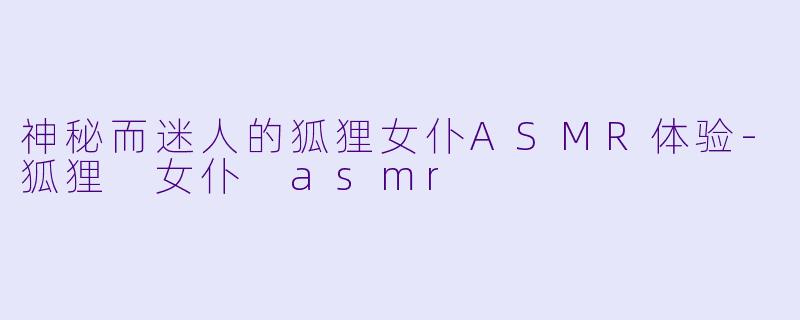 神秘而迷人的狐狸女仆ASMR体验-狐狸 女仆 asmr