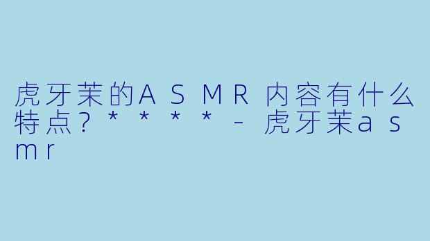 虎牙茉的ASMR内容有什么特点?****