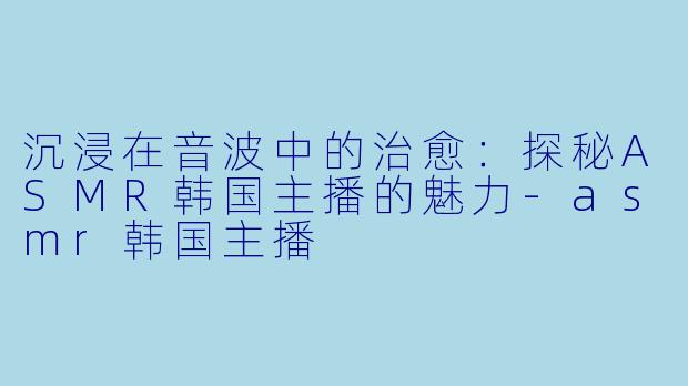 沉浸在音波中的治愈：探秘ASMR韩国主播的魅力-asmr韩国主播
