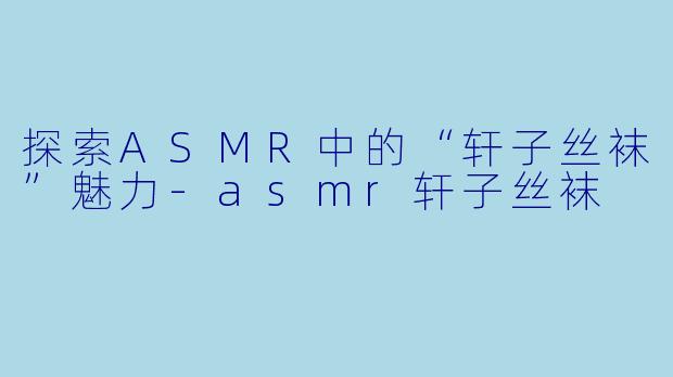 探索ASMR中的“轩子丝袜”魅力-asmr轩子丝袜