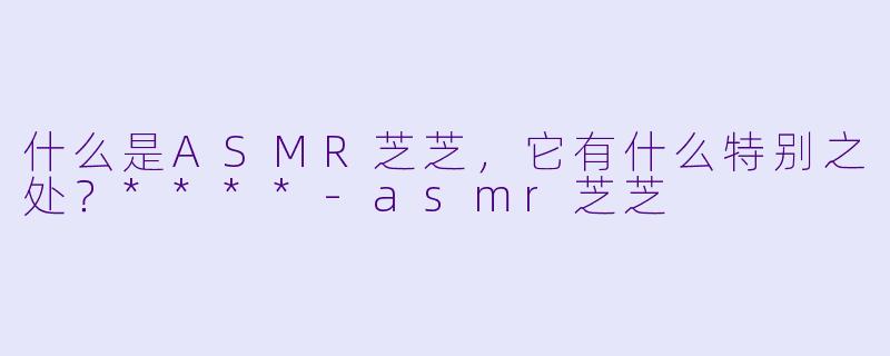 什么是ASMR芝芝,它有什么特别之处?****