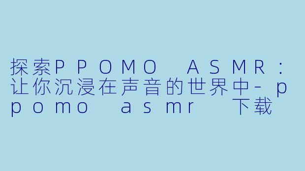 探索PPOMO ASMR：让你沉浸在声音的世界中-ppomo asmr 下载